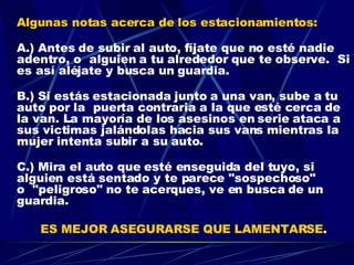 Algunas notas acerca de los estacionamientos: A.) Antes de subir al auto, fíjate que no esté nadie adentro, o  alguien a tu alrededor que te observe.  Si es así aléjate y busca un guardia. B.) Si estás estacionada junto a una van, sube a tu auto por la  puerta contraria a la que esté cerca de la van. La mayoría de los asesinos en serie ataca a sus victimas jalándolas hacia sus vans mientras la mujer intenta subir a su auto. C.) Mira el auto que esté enseguida del tuyo, si alguien está sentado y te parece "sospechoso" o  "peligroso" no te acerques, ve en busca de un guardia.  ES MEJOR ASEGURARSE QUE LAMENTARSE . 