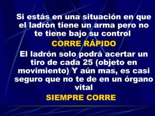 Si estás en una situación en que el ladrón tiene un arma pero no te tiene bajo su control  CORRE RÁPIDO El ladrón solo podrá acertar un tiro de cada 25 (objeto en movimiento) Y aún mas, es casi seguro que no te de en un órgano vital SIEMPRE CORRE   