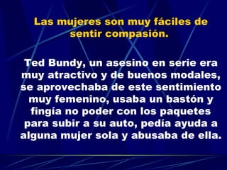 Las mujeres son muy fáciles de sentir compasión.  Ted Bundy, un asesino en serie era muy atractivo y de buenos modales, se aprovechaba de este sentimiento muy femenino, usaba un bastón y fingía no poder con los paquetes para subir a su auto, pedía ayuda a alguna mujer sola y abusaba de ella. 