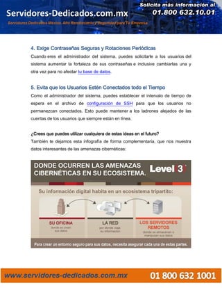 4. Exige Contraseñas Seguras y Rotaciones Periódicas
Cuando eres el administrador del sistema, puedes solicitarle a los usuarios del
sistema aumentar la fortaleza de sus contraseñas e inclusive cambiarlas una y
otra vez para no afectar tu base de datos.
5. Evita que los Usuarios Estén Conectados todo el Tiempo
Como el administrador del sistema, puedes establecer el intervalo de tiempo de
espera en el archivo de configuración de SSH para que los usuarios no
permanezcan conectados. Esto puede mantener a los ladrones alejados de las
cuentas de los usuarios que siempre están en línea.
¿Crees que puedes utilizar cualquiera de estas ideas en el futuro?
También te dejamos esta infografía de forma complementaria, que nos muestra
datos interesantes de las amenazas cibernéticas:
 