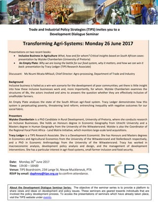 Trade and Industrial Policy Strategies (TIPS) invites you to a
Development Dialogue Seminar
Transforming Agri-Systems: Monday 26 June 2017
Presentations on two recent books:
 Inclusive Business in Agriculture What, how and for whom? Critical insights based on South African cases:
presentation by Wytske Chamberlain (University of Pretoria)
 An Empty Plate: Why we are losing the battle for our food system, why it matters, and how we can win it
back: presentation by Tracy Ledger (TIPS Research Associate)
Discussant: Ms Ncumi Mcata-Mhlauli, Chief Director: Agro-processing, Department of Trade and Industry
Background
Inclusive business is hailed as a win-win scenario for the development of poor communities; yet there is little insight
into how these inclusive businesses work and, more importantly, for whom. Wytske Chamberlain examines the
structures of IBs, the actors involved and aims to answers the question whether they are effectively inclusive of
smallholder farmers.
An Empty Plate analyses the state of the South African agri-food system. Tracy Ledger demonstrates how this
system is perpetuating poverty, threatening land reform; entrenching inequality with negative outcomes for our
social fabric.
Presenters
Wytske Chamberlain is a PhD Candidate in Rural Development, University of Pretoria, where she conducts research
on Inclusive Businesses. She holds an Honours degree in Economic Geography from Utrecht University and a
Masters degree in Human Geography from the University of the Witwatersrand. Wytske is also the Coordinator of
the Regional Focal Point Africa - Land Matrix Initiative, which monitors large-scale land acquisitions.
Tracy Ledger is a TIPS Research Associate. She is a Development Economist. She has Honours and Masters degrees
in Economics and Agricultural Economics from the University of the Witwatersrand and Stellenbosch respectively,
and a PhD in Economic Anthropology from the University of the Witwatersrand. Tracy has worked in
macroeconomic analysis, development policy analysis and design, and the management of development
interventions. She has a particular interest in agri-food systems, small farmer inclusion and food security.
Date: Monday 26th
June 2017
Time: 13h30 – 16h00
Venue: TIPS Boardroom, 234 Lange St, Nieuw Muckleneuk, PTA
RSVP by email: daphney@tips.org.za to confirm attendance.
About the Development Dialogue Seminar Series: The objective of the seminar series is to provide a platform to
share views and ideas on development and policy issues. These seminars are geared towards individuals that are
involved the policy development process. To access the presentations of seminars which have already taken place,
visit the TIPS website under events.
 