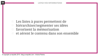 LISTEZ VOS INFORMATIONS
⊡ Les listes à puces permettent de
⊡ hiérarchiser/segmenter ses idées
⊡ favorisent la mémorisation
⊡ et aérent le contenu dans son ensemble
© copyright ux-republic 2015 - blog.ux-republic.com - Victoria Pereira
 