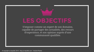 LES OBJECTIFS
S’imposer comme un expert de son domaine,
capable de partager des actualités, des retours
d’experience, et son opinion auprès d’une
communauté qualifiée.
© copyright ux-republic 2015 - blog.ux-republic.com - Victoria Pereira
 