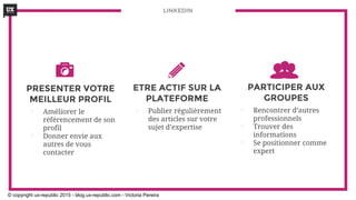 ETRE ACTIF SUR LA
PLATEFORME
⊡ Publier régulièrement
des articles sur votre
sujet d’expertise
LINKEDIN
PARTICIPER AUX
GROUPES
⊡ Rencontrer d’autres
professionnels
⊡ Trouver des
informations
⊡ Se positionner comme
expert
PRESENTER VOTRE
MEILLEUR PROFIL
⊡ Améliorer le
référencement de son
profil
⊡ Donner envie aux
autres de vous
contacter
© copyright ux-republic 2015 - blog.ux-republic.com - Victoria Pereira
 