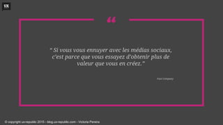 ““ Si vous vous ennuyer avec les médias sociaux,
c’est parce que vous essayez d’obtenir plus de
valeur que vous en créez.”
Fast Company
© copyright ux-republic 2015 - blog.ux-republic.com - Victoria Pereira
 