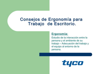 Consejos de Ergonomía para
   Trabajo de Escritorio.

             Ergonomía:
             Estudio de la interacción entre la
             persona y el ambiente de su
             trabajo – Adecuación del trabajo y
             el equipo al entorno de la
             persona.
 