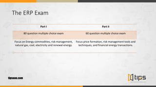 The ERP Exam
Part I Part II
80 question multiple choice exam 60 question multiple choice exam
Focus on Energy commodities, risk management,
natural gas, coal, electricity and renewal energy.
Focus price formation, risk management tools and
techniques, and financial energy transactions.
tipsuae.com
 