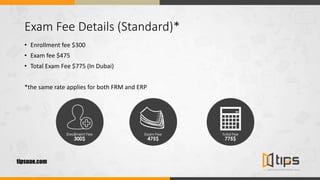 Exam Fee Details (Standard)*
• Enrollment fee $300
• Exam fee $475
• Total Exam Fee $775 (In Dubai)
*the same rate applies for both FRM and ERP
tipsuae.com
 