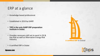 ERP at a glance
• Knowledge based professional.
• Established in 2010 by GARP.
• TIPS is the only GARP ERP preparation
institute in Dubai.
• Provides necessary skill set to excel in Oil &
Gas Risk as well as Alternative Energy Risk
Industry.
• 6 certified ERP in Dubai
tipsuae.com
 