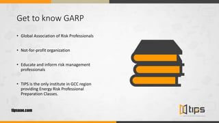 Get to know GARP
• Global Association of Risk Professionals
• Not-for-profit organization
• Educate and inform risk management
professionals
• TIPS is the only institute in GCC region
providing Energy Risk Professional
Preparation Classes.
tipsuae.com
 