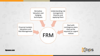 tipsuae.com
FRM
Financial markets
Valuations and
Risk Management
Derivative
Valuation and
Hedging
techniques
Understanding risk
management
theories and
applying them
Deal with
contingency plans
that can be
required on urgent
notices
 