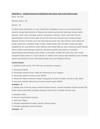 SEKSYEN A – PENGETAHUAN AM MENGENAI MALAYSIA DAN ALAM SEKELILING.
Masa : 45 minit

Bilangan Soalan : 60

Markah : 30

Di dalam kertas peperiksaan ini calon dikehendaki mengetahui secara umum perkara-perkara
berkaitan dengan pemerintahan di Malaysia dan perkara-perkara lain berkenaan dengan politik,
ekonomi, sosial, sains, teknologi, sastera, kebudayaan, kesenian, muzik, sukan dan lain-lain
perkembangan di seluruh dunia pada amnya dan khususnya yang ada kena mengena dengan
Malaysia. Perkara ini terlalu umum dan tidak ada buku-buku teks yang tertentu untuk dibaca dan
soalan-soalan akan disediakan begitu meluas. Soalan-soalan akan ditarafkan kepada peringkat
pengetahuan am yang difikirkan patut diketahui oleh rakyat Malaysia yang mempunyai Ijazah Sarjana
Muda di dalam aneka lapangan akademik. Siswazah-siswazah yang selama ini mengikuti
perkembangan-perkembangan dunia melalui surat khabar, majalah dan buku-buku akan mudah
menjawab soalan-soalan ini. Tujuan seksyen ini adalah untuk menguji daya kesedaran calon terhadap
perkara yang berlaku di dunia sekelilingnya pada amnya dan Malaysia khasnya.

Contoh Soalan
1. Deklarasi Kuala Lumpur 1971 ialah satu persetujuan mengenai :

A. Penubuhan ASEAN.
B. Penubuhan kawasan aman, bebas dan berkecuali di Asia Tenggara.
C. Penubuhan pasaran bersama untuk ASEAN.
D. Keputusan Filipina berkenaan dengan pengguguran tuntutan Kerajaan mereka ke atas Sabah.
E. Penubuhan pakatan Ketenteraan di antara negara-negara ASEAN.
Jawapan – B
2. Apabila Yang di-Pertuan Agong melantik Perdana Menteri, baginda hendaklah memilih seorang Ahli
Dewan Rakyat yang boleh mendapat sokongan majoriti dan ia mestilah seorang yang

A. Beragama Islam.
B. Pernah menjadi Menteri Kabinet.
C. Keturunan Melayu.
D. Menjadi warganegara mengikut operasi undang-undang.
E. Menjadi warganegara secara masukan.
Jawapan – D
 