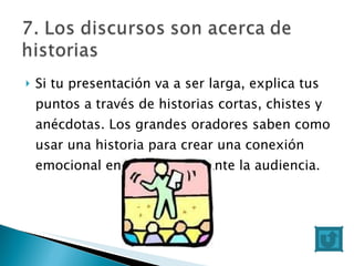 Si tu presentación va a ser larga, explica tus puntos a través de historias cortas, chistes y anécdotas. Los grandes oradores saben como usar una historia para crear una conexión emocional entre sus ideas ante la audiencia. 