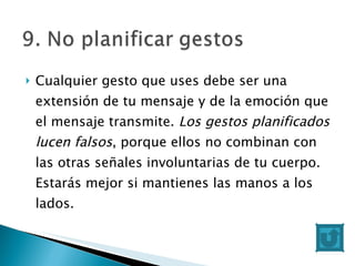 Cualquier gesto que uses debe ser una extensión de tu mensaje y de la emoción que el mensaje transmite.  Los gestos planificados lucen falsos , porque ellos no combinan con las otras señales involuntarias de tu cuerpo. Estarás mejor si mantienes las manos a los lados. 