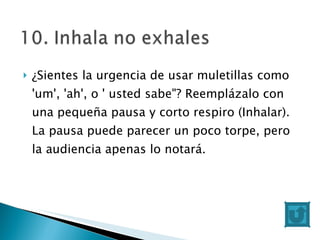 ¿Sientes la urgencia de usar muletillas como 'um', 'ah', o ' usted sabe"? Reemplázalo con una pequeña pausa y corto respiro (Inhalar). La pausa puede parecer un poco torpe, pero la audiencia apenas lo notará. 