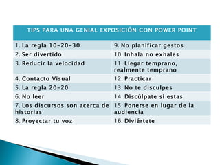 TIPS PARA UNA GENIAL EXPOSICIÓN CON POWER POINT 1.  La regla 10-20-30  9.  No planificar gestos  2.  Ser divertido  10.  Inhala no exhales 3.  Reducir la velocidad 11.  Llegar temprano, realmente temprano 4.  Contacto Visual 12.  Practicar 5.  La regla 20-20 13.  No te disculpes 6.  No leer 14.  Discúlpate si estas equivocado 7.  Los discursos son acerca de historias 15.  Ponerse en lugar de la audiencia  8.  Proyectar tu voz 16.  Diviértete 