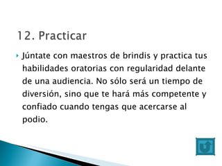 Júntate con maestros de brindis y practica tus habilidades oratorias con regularidad delante de una audiencia. No sólo será un tiempo de diversión, sino que te hará más competente y confiado cuando tengas que acercarse al podio. 