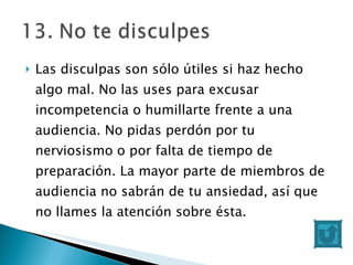 Las disculpas son sólo útiles si haz hecho algo mal. No las uses para excusar incompetencia o humillarte frente a una audiencia. No pidas perdón por tu nerviosismo o por falta de tiempo de preparación. La mayor parte de miembros de audiencia no sabrán de tu ansiedad, así que no llames la atención sobre ésta. 