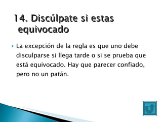 La excepción de la regla es que uno debe disculparse si llega tarde o si se prueba que está equivocado. Hay que parecer confiado, pero no un patán. 14. Discúlpate si estas equivocado 