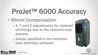 ProJet™ 6000 Accuracy
• Shrink Compensation
o X, Y and Z adjustments for material
shrinkage due to the material cure
process
o Values specified in the machine
User Interface software

 