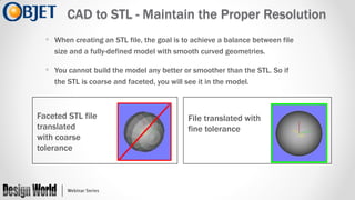 CAD to STL - Maintain the Proper Resolution
• When creating an STL file, the goal is to achieve a balance between file
size and a fully-defined model with smooth curved geometries.

• You cannot build the model any better or smoother than the STL. So if
the STL is coarse and faceted, you will see it in the model.

Faceted STL file
translated
with coarse
tolerance

File translated with
fine tolerance

 