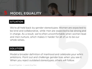 #LeanInTogether | LeanIn.Org/Men
5 MODEL EQUALITY
SITUATION
We’re all held back by gender stereotypes. Women are expected to
be kind and collaborative, while men are expected to be strong and
in charge. As a result, we’re often uncomfortable when women lead
and men nurture, which makes it harder for all of us to be our
whole selves.
Model a broader definition of manhood and celebrate your wife’s
ambitions. Point out and challenge gender bias when you see it.
When you reject outdated stereotypes, others will follow.
SOLUTION
 