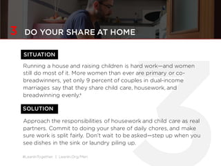 #LeanInTogether | LeanIn.Org/Men
3 DO YOUR SHARE AT HOME
Running a house and raising children is hard work—and women
still do most of it. More women than ever are primary or co-
breadwinners, yet only 9 percent of couples in dual-income
marriages say that they share child care, housework, and
breadwinning evenly.6
Approach the responsibilities of housework and child care as real
partners. Commit to doing your share of daily chores, and make
sure work is split fairly. Don’t wait to be asked—step up when you
see dishes in the sink or laundry piling up.
SOLUTION
SITUATION
 