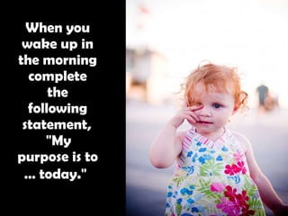 When you wake up in the morning complete the following statement,   "My purpose is to … today."   