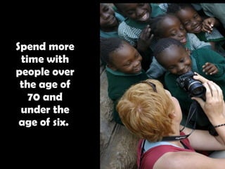 Spend more time with people over the age of 70 and under the age of six.   