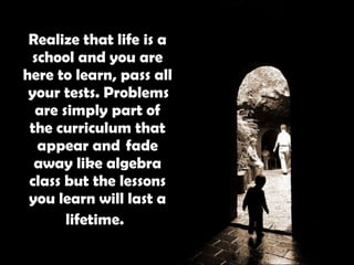 Realize that life is a school and you are here to learn, pass all  your tests. Problems are simply part of the curriculum that appear and  fade away like algebra class but the lessons you learn will last a lifetime.   