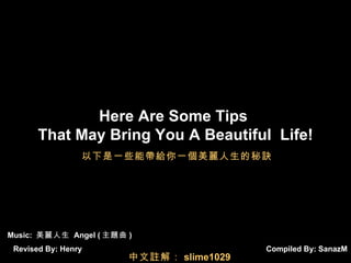 Compiled By:  SanazM Here Are Some Tips  That May Bring You A Beautiful  Life! Music:  美麗人生  Angel ( 主題曲 ) Revised By: Henry 以下是一些能帶給你一個美麗人生的秘訣 中文註解： slime1029 