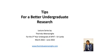 Tips
For a Better Undergraduate
Research
Lecture Series by:
Tharindu Weerasinghe
For the 3rd Year Undergrads of APIIT – Sri Lanka
March 2022 – June 2022
www.tharinduweerasinghe.com
 