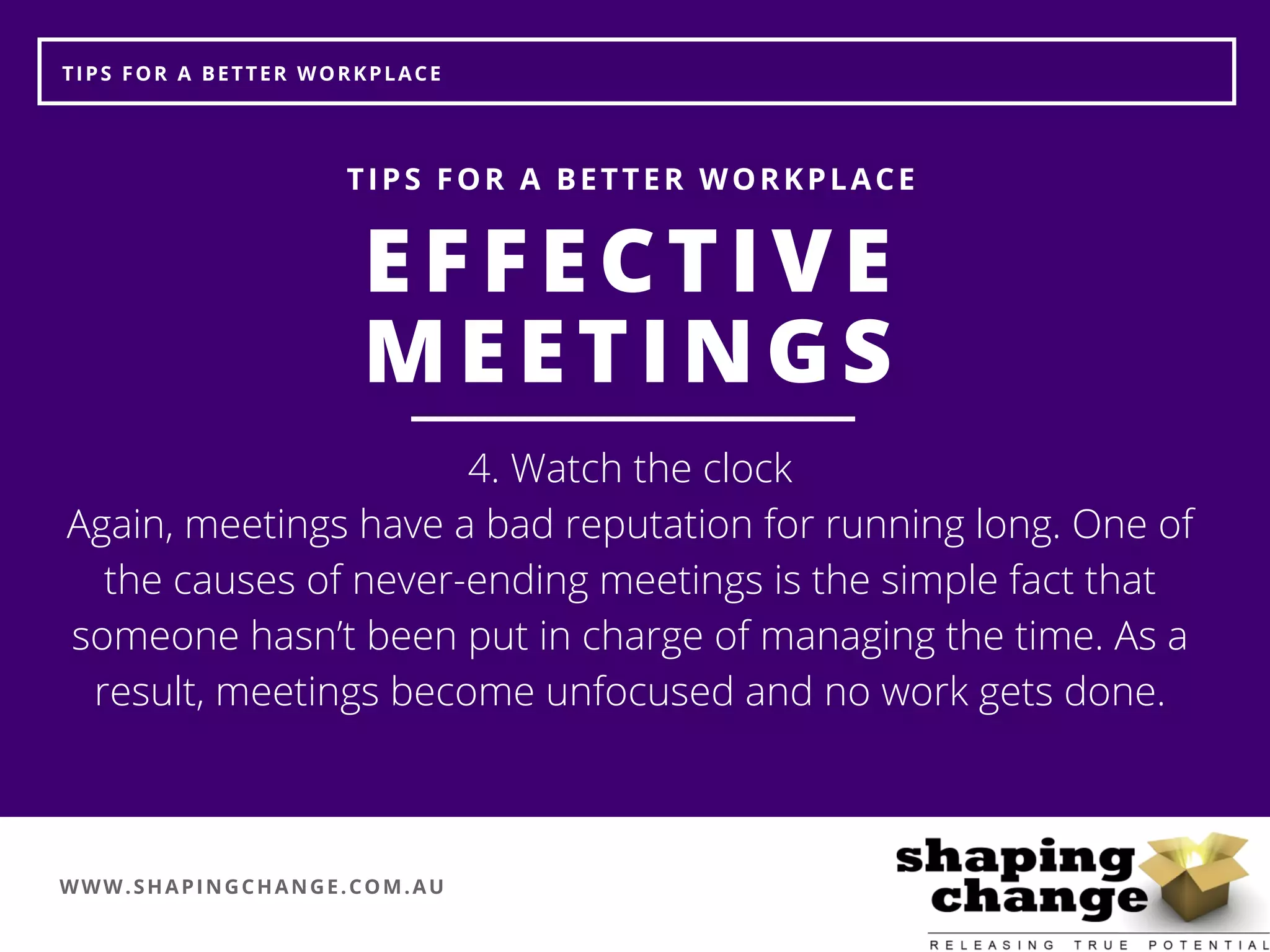 WWW.SHAPINGCHANGE.COM.AU
TIPS FOR A BETTER WORKPLACE
EFFECTIVE
MEETINGS
TIPS FOR A BETTER WORKPLACE
4. Watch the clock
Again, meetings have a bad reputation for running long. One of
the causes of never-ending meetings is the simple fact that
someone hasn’t been put in charge of managing the time. As a
result, meetings become unfocused and no work gets done.
 