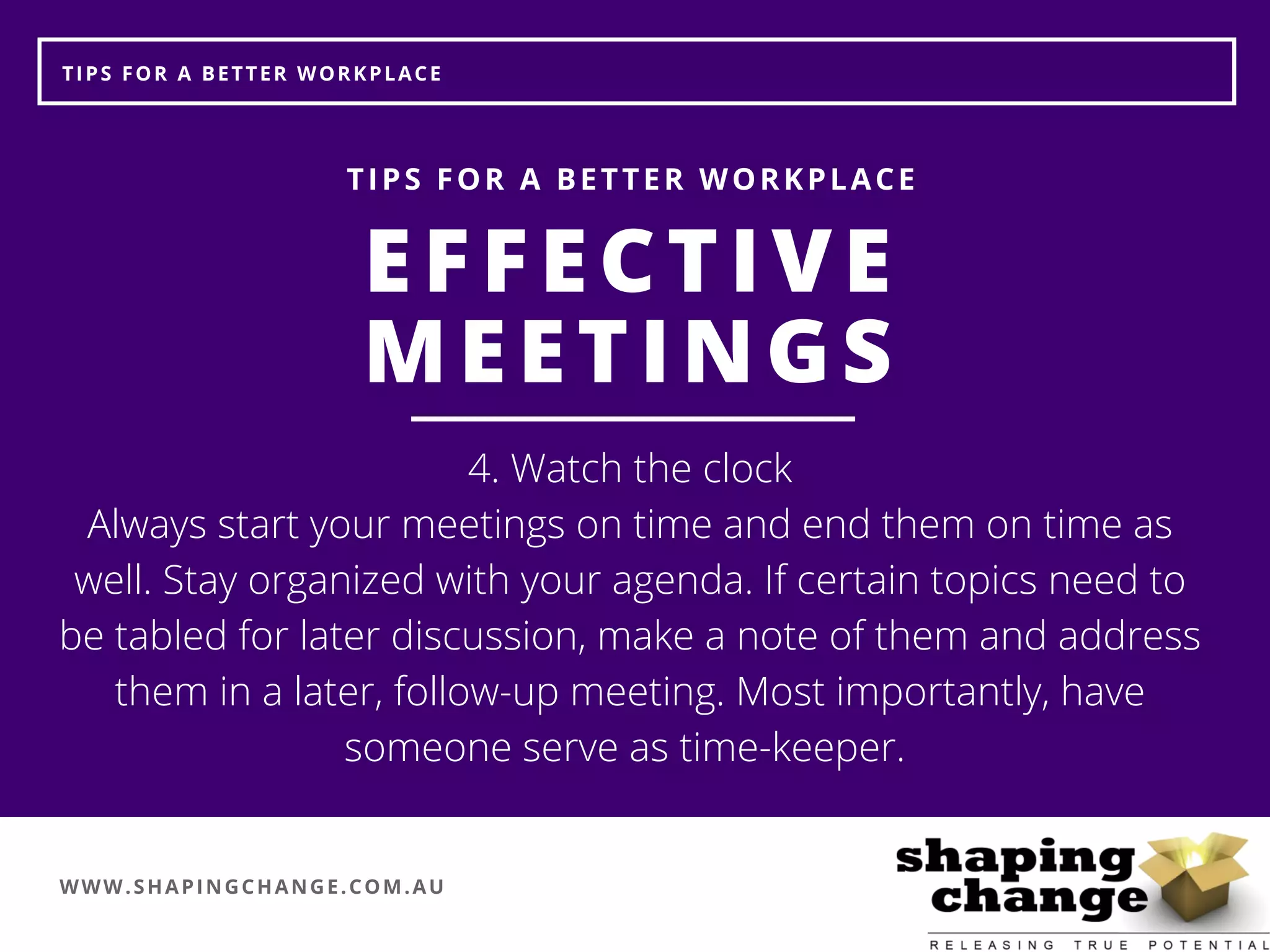WWW.SHAPINGCHANGE.COM.AU
TIPS FOR A BETTER WORKPLACE
EFFECTIVE
MEETINGS
TIPS FOR A BETTER WORKPLACE
4. Watch the clock
Always start your meetings on time and end them on time as
well. Stay organized with your agenda. If certain topics need to
be tabled for later discussion, make a note of them and address
them in a later, follow-up meeting. Most importantly, have
someone serve as time-keeper. 
 