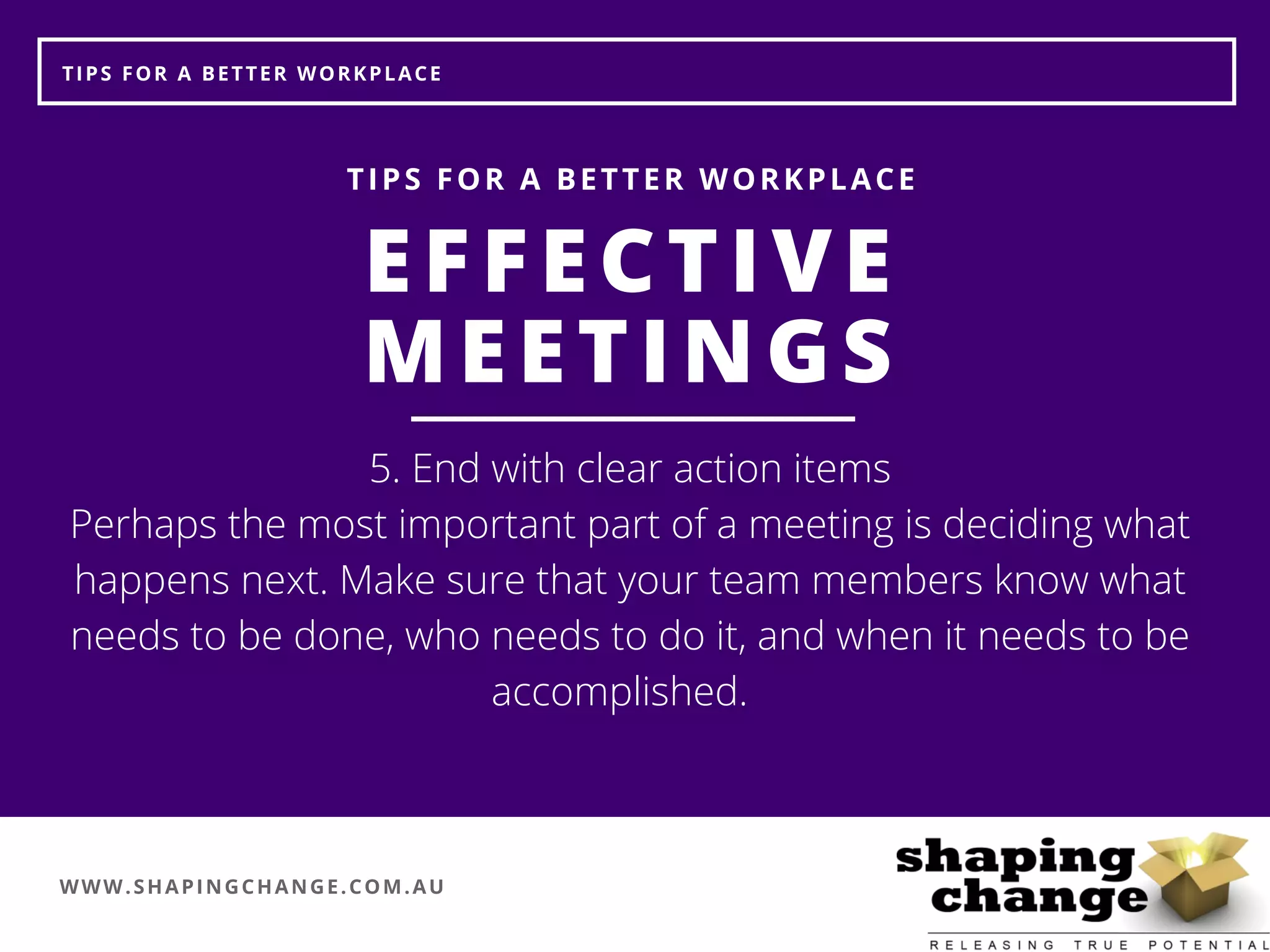 WWW.SHAPINGCHANGE.COM.AU
TIPS FOR A BETTER WORKPLACE
EFFECTIVE
MEETINGS
TIPS FOR A BETTER WORKPLACE
5. End with clear action items
Perhaps the most important part of a meeting is deciding what
happens next. Make sure that your team members know what
needs to be done, who needs to do it, and when it needs to be
accomplished.  
 