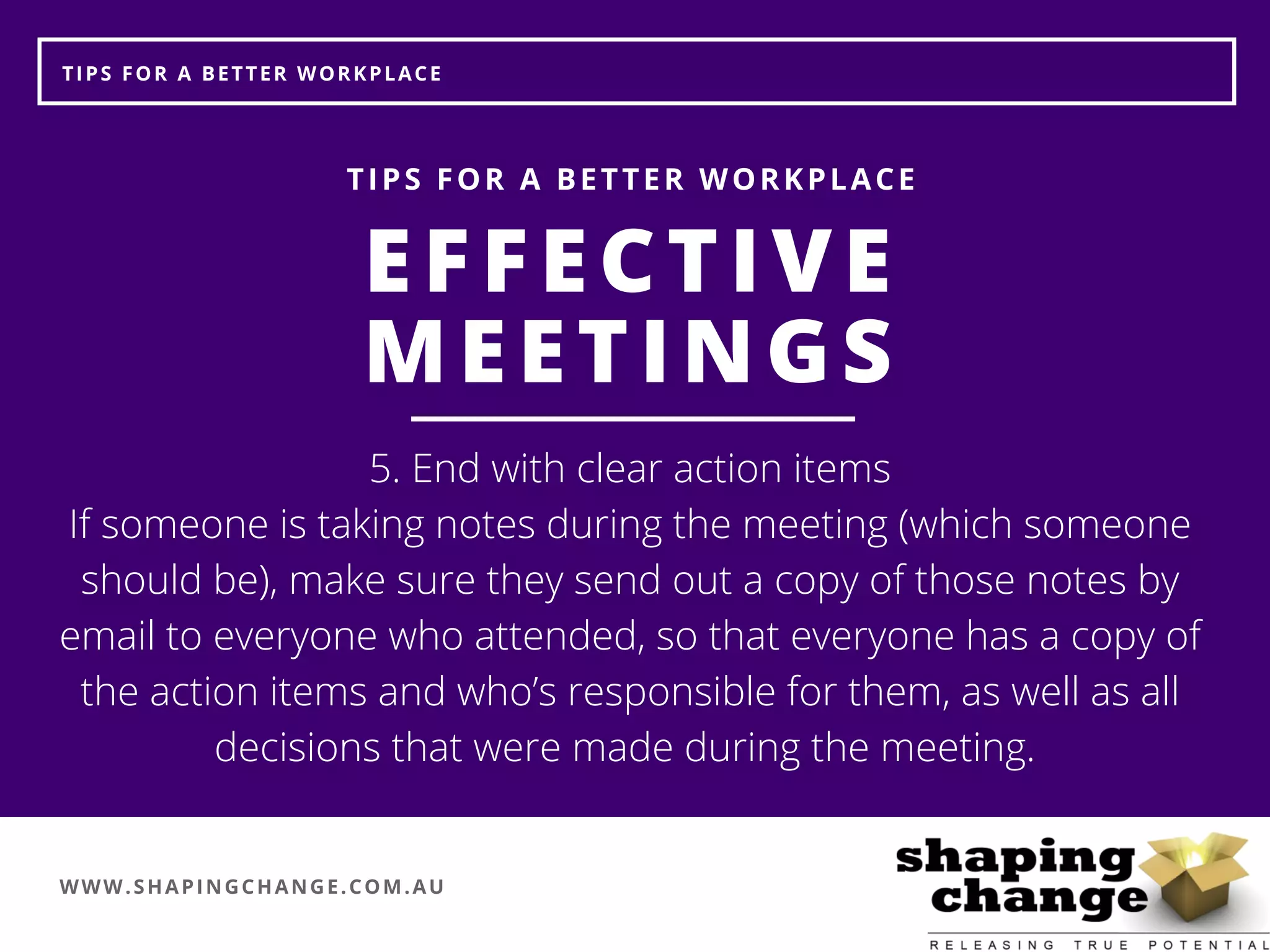 WWW.SHAPINGCHANGE.COM.AU
TIPS FOR A BETTER WORKPLACE
EFFECTIVE
MEETINGS
TIPS FOR A BETTER WORKPLACE
5. End with clear action items
If someone is taking notes during the meeting (which someone
should be), make sure they send out a copy of those notes by
email to everyone who attended, so that everyone has a copy of
the action items and who’s responsible for them, as well as all
decisions that were made during the meeting. 
 