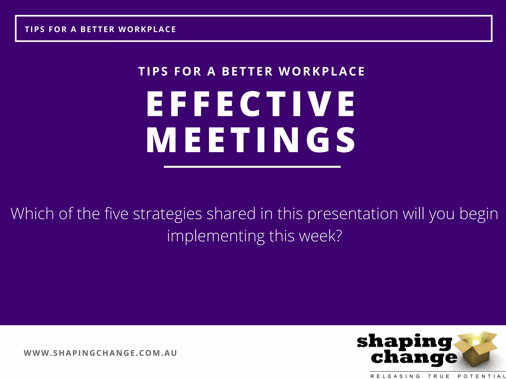 WWW.SHAPINGCHANGE.COM.AU
TIPS FOR A BETTER WORKPLACE
EFFECTIVE
MEETINGS
TIPS FOR A BETTER WORKPLACE
Which of the five strategies shared in this presentation will you begin
implementing this week?
 