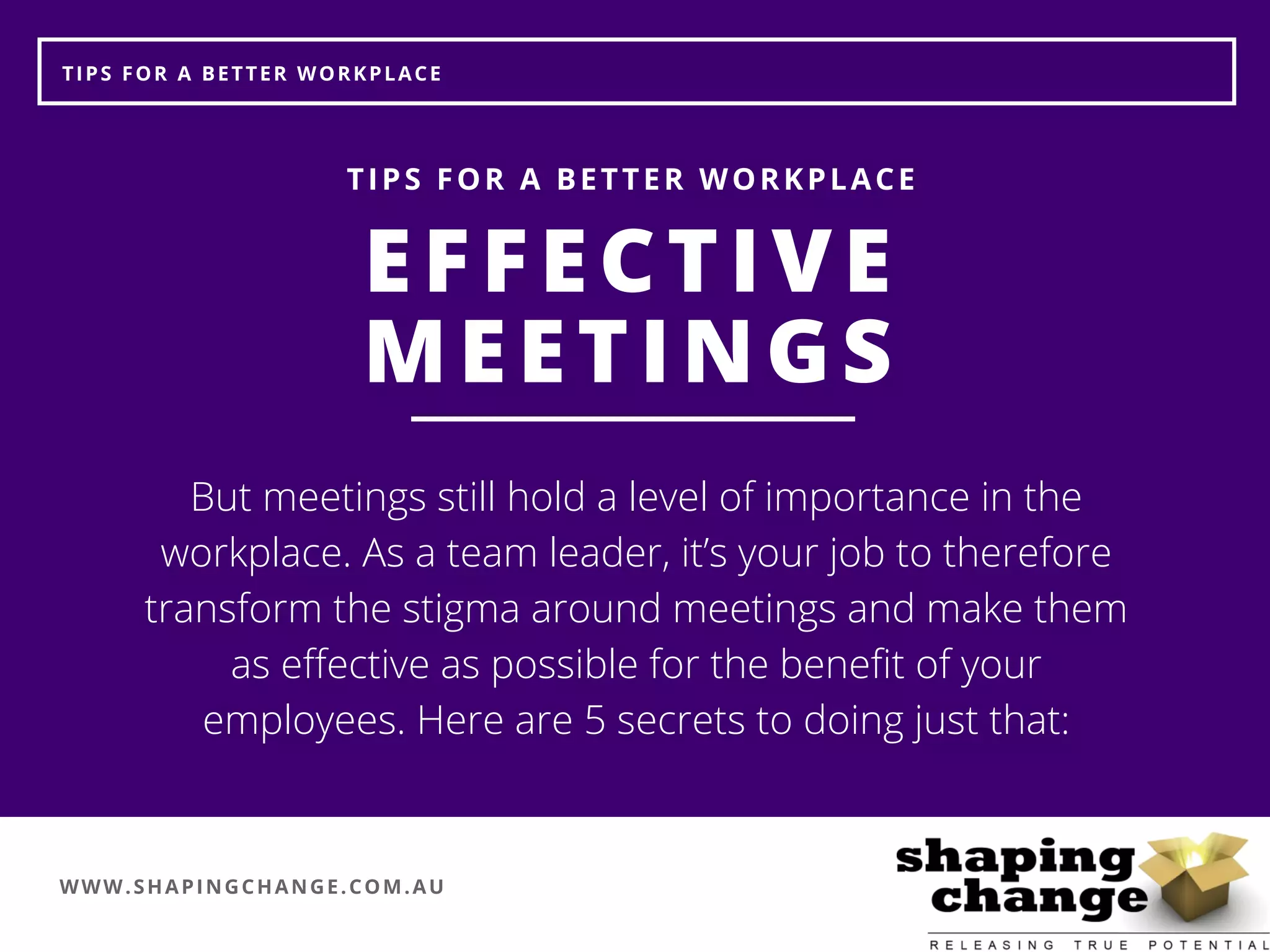 WWW.SHAPINGCHANGE.COM.AU
TIPS FOR A BETTER WORKPLACE
EFFECTIVE
MEETINGS
TIPS FOR A BETTER WORKPLACE
But meetings still hold a level of importance in the
workplace. As a team leader, it’s your job to therefore
transform the stigma around meetings and make them
as effective as possible for the benefit of your
employees. Here are 5 secrets to doing just that:
 