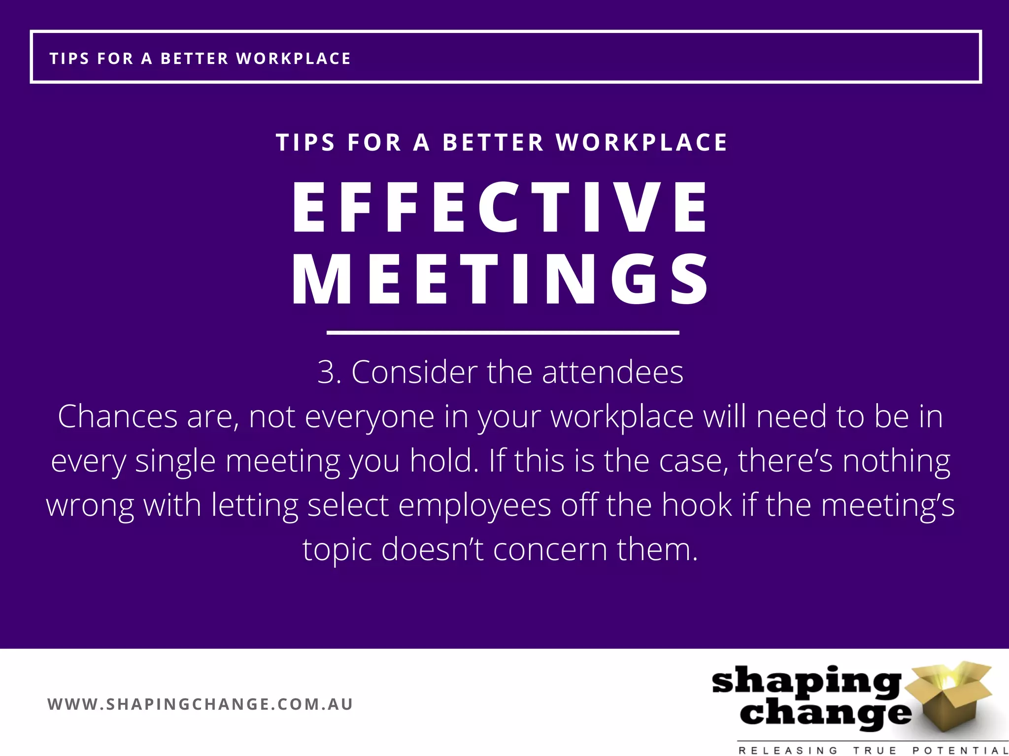 WWW.SHAPINGCHANGE.COM.AU
TIPS FOR A BETTER WORKPLACE
EFFECTIVE
MEETINGS
TIPS FOR A BETTER WORKPLACE
3. Consider the attendees
Chances are, not everyone in your workplace will need to be in
every single meeting you hold. If this is the case, there’s nothing
wrong with letting select employees off the hook if the meeting’s
topic doesn’t concern them.
 