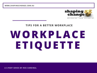 WWW.SHAPINGCHANGE.COM.AU
A 4-PART SERIES BY ROS CARDINAL 
WORKPLACE
ETIQUETTE
TIPS FOR A BETTER WORKPLACE
 