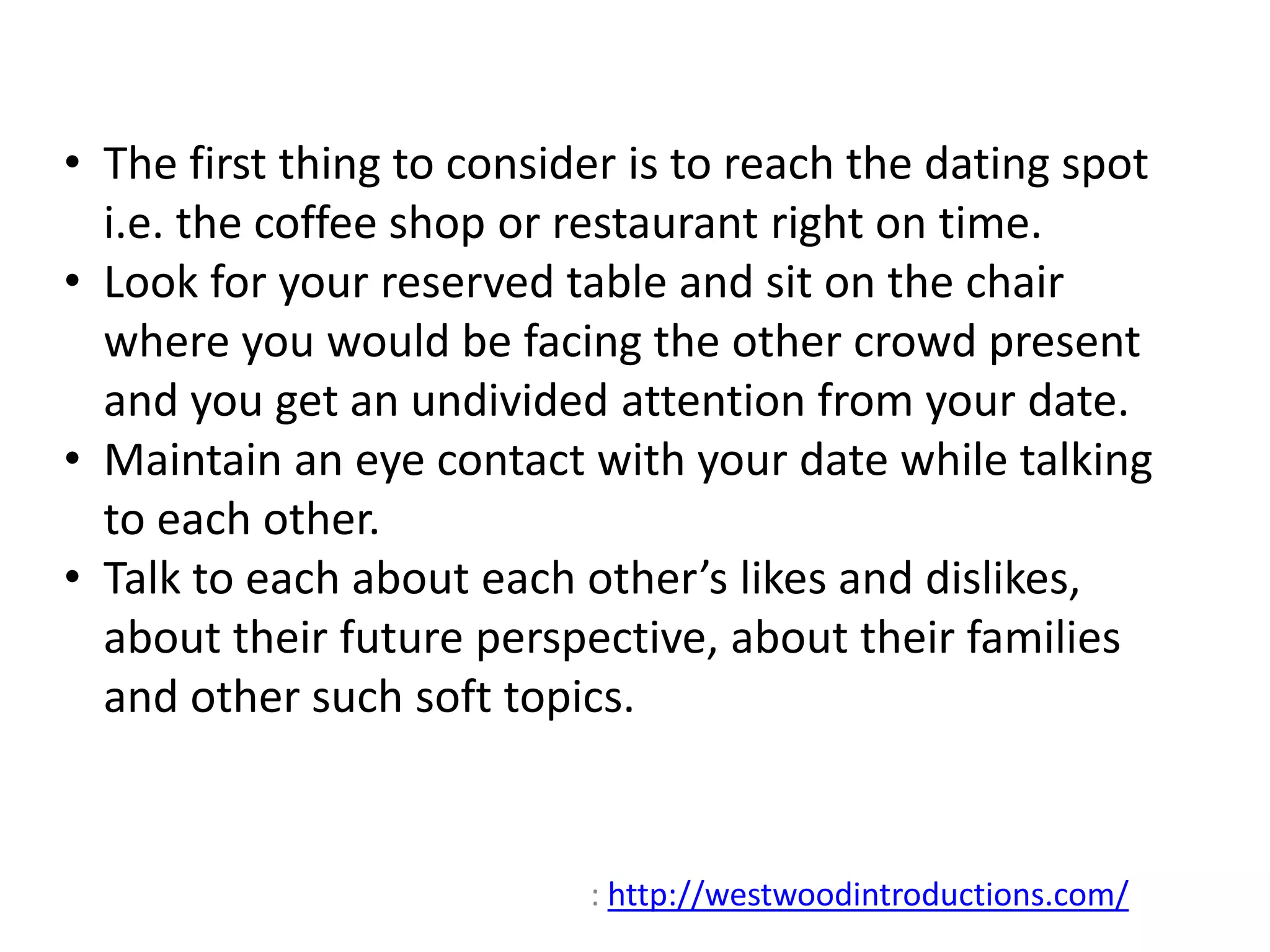 • The first thing to consider is to reach the dating spot 
i.e. the coffee shop or restaurant right on time. 
• Look for your reserved table and sit on the chair 
where you would be facing the other crowd present 
and you get an undivided attention from your date. 
• Maintain an eye contact with your date while talking 
to each other. 
• Talk to each about each other’s likes and dislikes, 
about their future perspective, about their families 
and other such soft topics. 
: http://westwoodintroductions.com/ 
 