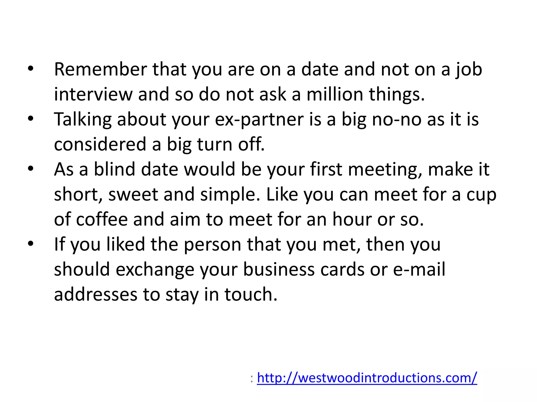 • Remember that you are on a date and not on a job 
interview and so do not ask a million things. 
• Talking about your ex-partner is a big no-no as it is 
considered a big turn off. 
• As a blind date would be your first meeting, make it 
short, sweet and simple. Like you can meet for a cup 
of coffee and aim to meet for an hour or so. 
• If you liked the person that you met, then you 
should exchange your business cards or e-mail 
addresses to stay in touch. 
: http://westwoodintroductions.com/ 
 