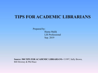 TIPS FOR ACADEMIC LIBRARIANS
Prepared by:
Huma Malik
LIS Professional
Sep. 2019
Source: 500 TIPS FOR ACADEMIC LIBRARIANS- ©1997, SalIy Brown,
Bill Downey & Phil Race
 