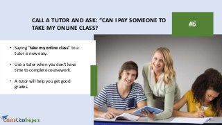 CALL A TUTOR AND ASK: “CAN I PAY SOMEONE TO
TAKE MY ONLINE CLASS?
#6
• Saying “take my online class” to a
tutor is now easy.
• Use a tutor when you don’t have
time to complete coursework.
• A tutor will help you get good
grades.
 