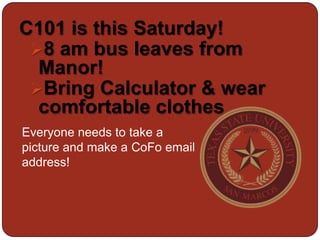 C101 is this Saturday!
 8 am bus leaves from
  Manor!
 Bring Calculator & wear
  comfortable clothes
Everyone needs to take a
picture and make a CoFo email
address!
 