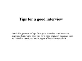Tips for a good interview
In this file, you can ref tips for a good interview with interview
questions & answers, other tips for a good interview materials such
as: interview thank you letters, types of interview questions….
 