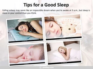 Tips for a Good Sleep
Falling asleep may seem like an impossible dream when you’re awake at 3 a.m., but sleep is
more in your control than you think.
 