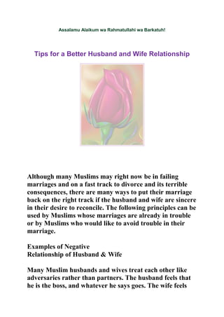 Assalamu Alaikum wa Rahmatullahi wa Barkatuh!




  Tips for a Better Husband and Wife Relationship




Although many Muslims may right now be in failing
marriages and on a fast track to divorce and its terrible
consequences, there are many ways to put their marriage
back on the right track if the husband and wife are sincere
in their desire to reconcile. The following principles can be
used by Muslims whose marriages are already in trouble
or by Muslims who would like to avoid trouble in their
marriage.

Examples of Negative
Relationship of Husband & Wife

Many Muslim husbands and wives treat each other like
adversaries rather than partners. The husband feels that
he is the boss, and whatever he says goes. The wife feels
 