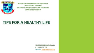 REPUBLICA BOLIVARIANA DE VENEZUELA
UNIVERSIDAD YACAMBÚ
VICERRECTORADO DE ESTUDIOS VIRTUALES
CARRERA PSICOLOGIA
TIPS FOR A HEALTHY LIFE
YENESSIS ORRIVO GUZMÁN
C.I V-19.032.756
Sección: THI-0284 ED03D0V
 
