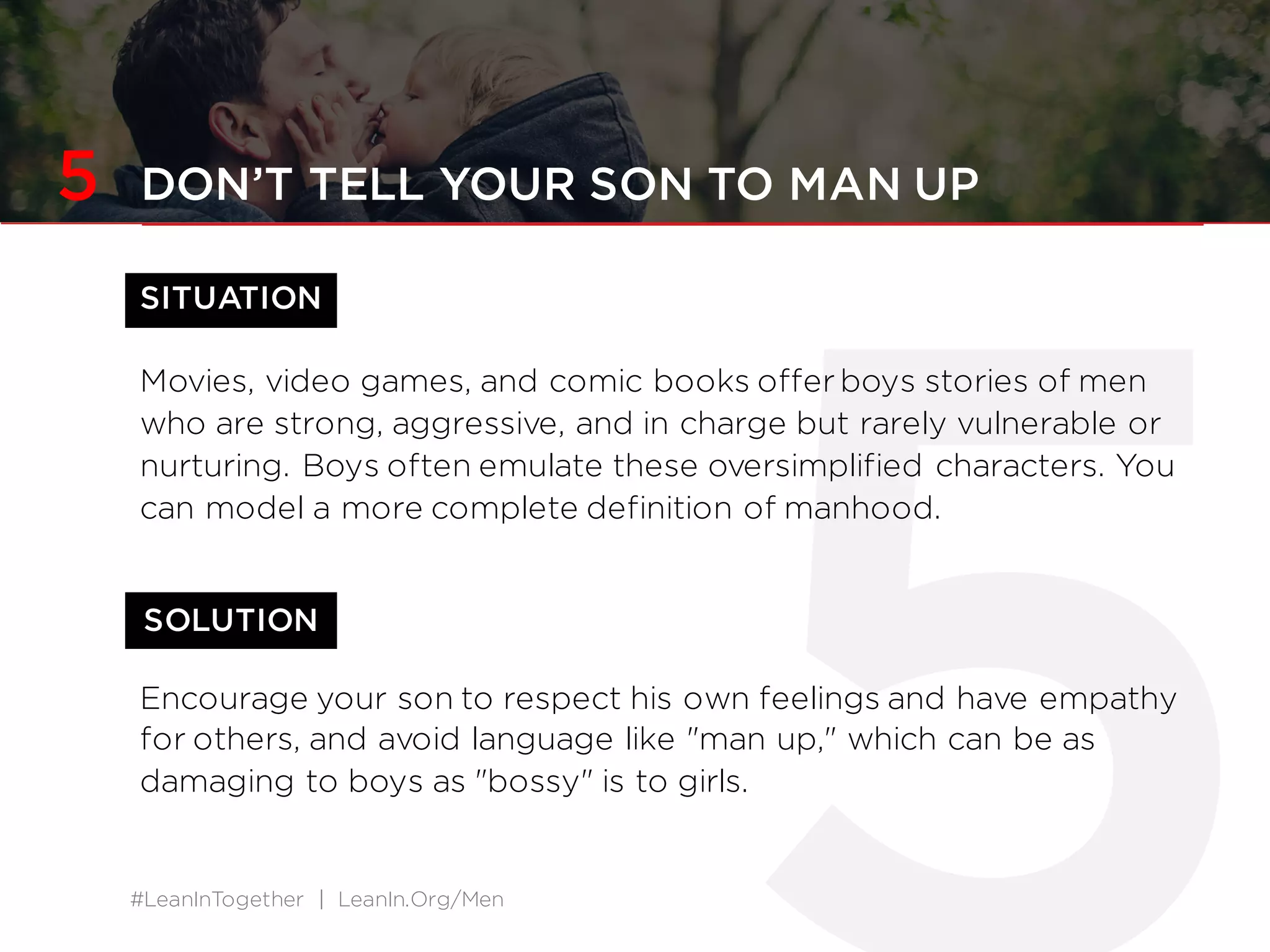 #LeanInTogether | LeanIn.Org/Men
SOLUTION
5 DON’T TELL YOUR SON TO MAN UP
SITUATION
Movies, video games, and comic books offer boys stories of men
who are strong, aggressive, and in charge but rarely vulnerable or
nurturing. Boys often emulate these oversimplified characters. You
can model a more complete definition of manhood.
Encourage your son to respect his own feelings and have empathy
for others, and avoid language like "man up," which can be as
damaging to boys as "bossy" is to girls.
 